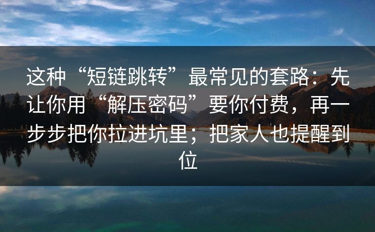 这种“短链跳转”最常见的套路：先让你用“解压密码”要你付费，再一步步把你拉进坑里；把家人也提醒到位
