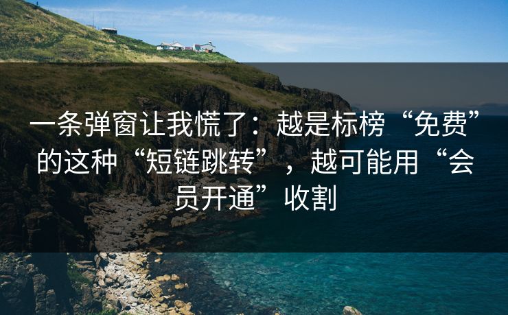一条弹窗让我慌了：越是标榜“免费”的这种“短链跳转”，越可能用“会员开通”收割