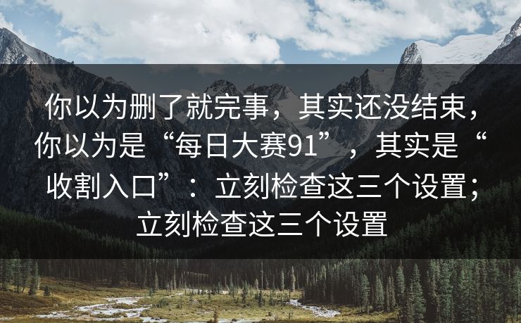 你以为删了就完事，其实还没结束，你以为是“每日大赛91”，其实是“收割入口”：立刻检查这三个设置；立刻检查这三个设置