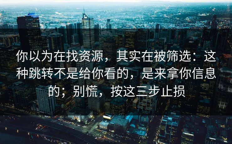 你以为在找资源，其实在被筛选：这种跳转不是给你看的，是来拿你信息的；别慌，按这三步止损