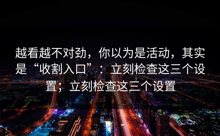 越看越不对劲，你以为是活动，其实是“收割入口”：立刻检查这三个设置；立刻检查这三个设置