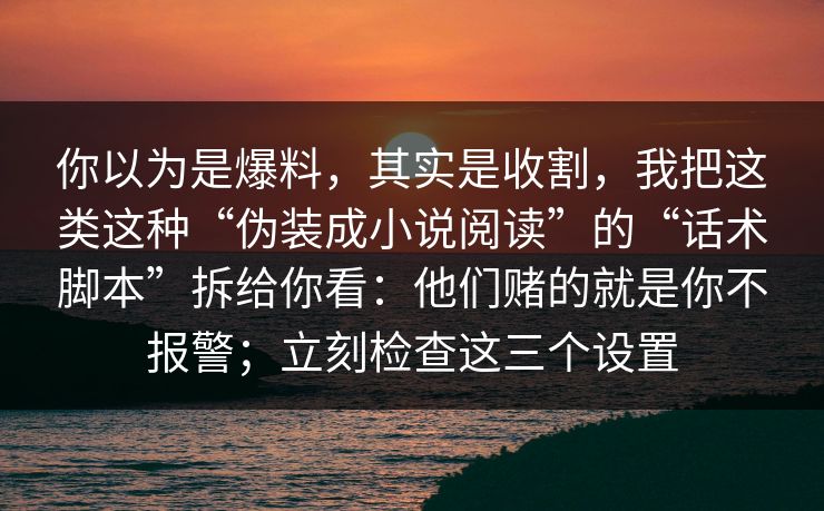 你以为是爆料，其实是收割，我把这类这种“伪装成小说阅读”的“话术脚本”拆给你看：他们赌的就是你不报警；立刻检查这三个设置