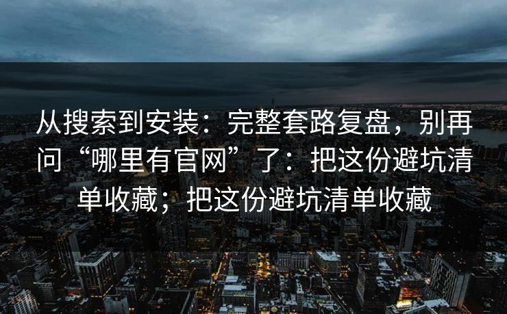 从搜索到安装：完整套路复盘，别再问“哪里有官网”了：把这份避坑清单收藏；把这份避坑清单收藏