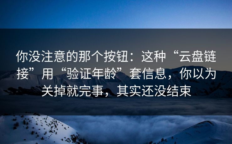 你没注意的那个按钮:这种“云盘链接”用“验证年龄”套信息,你以为关掉就完事,其实还没结束