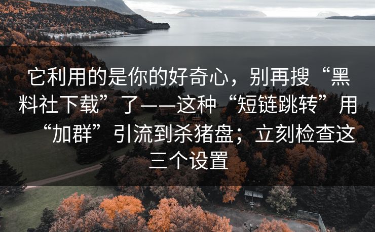 它利用的是你的好奇心，别再搜“黑料社下载”了——这种“短链跳转”用“加群”引流到杀猪盘；立刻检查这三个设置