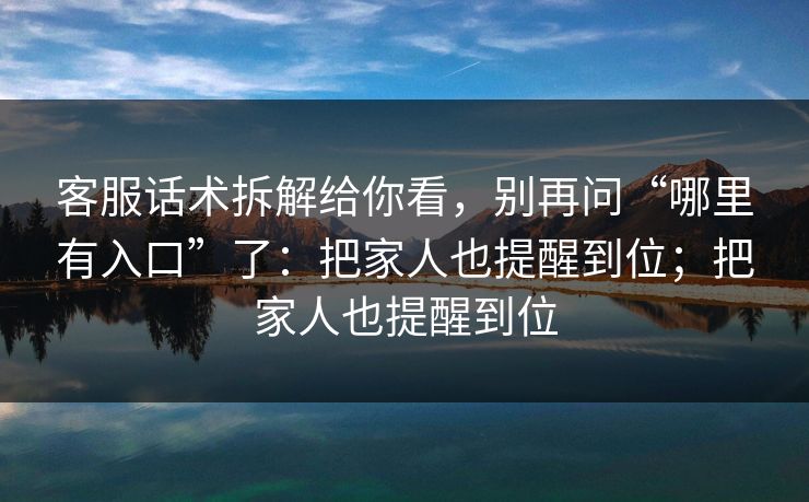 客服话术拆解给你看，别再问“哪里有入口”了：把家人也提醒到位；把家人也提醒到位