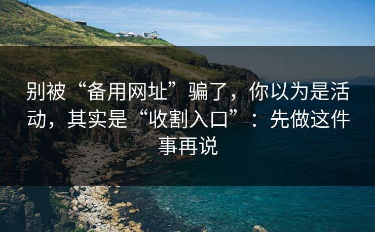 别被“备用网址”骗了，你以为是活动，其实是“收割入口”：先做这件事再说