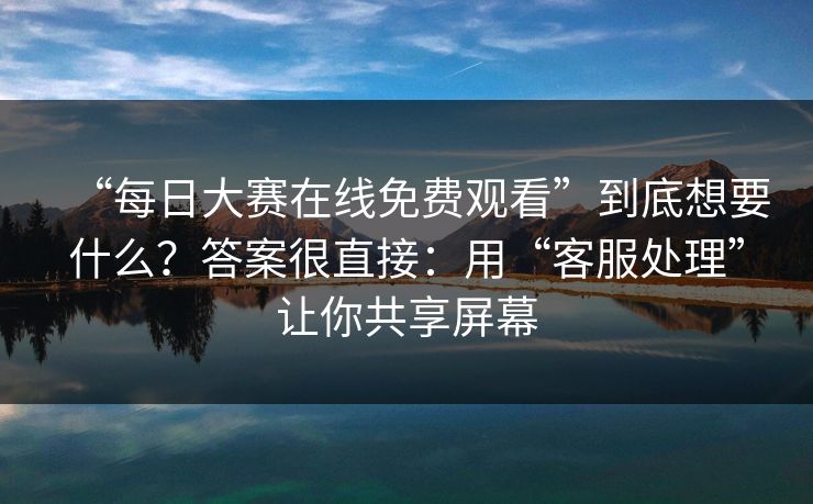 “每日大赛在线免费观看”到底想要什么？答案很直接：用“客服处理”让你共享屏幕