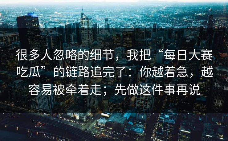 很多人忽略的细节，我把“每日大赛吃瓜”的链路追完了：你越着急，越容易被牵着走；先做这件事再说