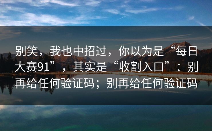 别笑，我也中招过，你以为是“每日大赛91”，其实是“收割入口”：别再给任何验证码；别再给任何验证码
