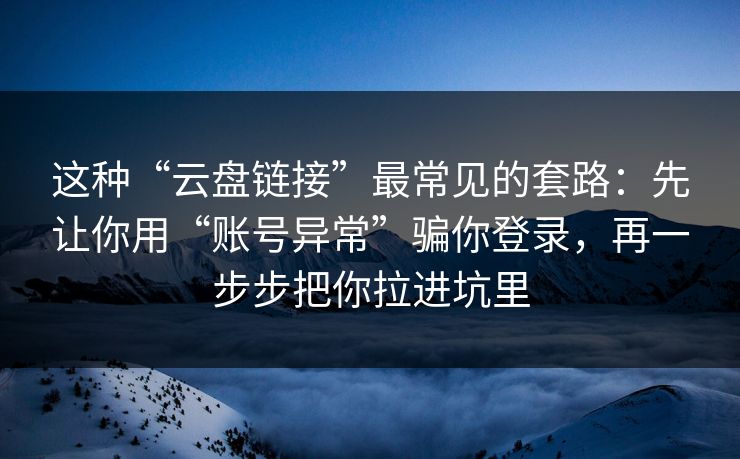 这种“云盘链接”最常见的套路：先让你用“账号异常”骗你登录，再一步步把你拉进坑里