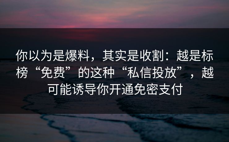 你以为是爆料，其实是收割：越是标榜“免费”的这种“私信投放”，越可能诱导你开通免密支付