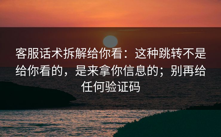 客服话术拆解给你看：这种跳转不是给你看的，是来拿你信息的；别再给任何验证码