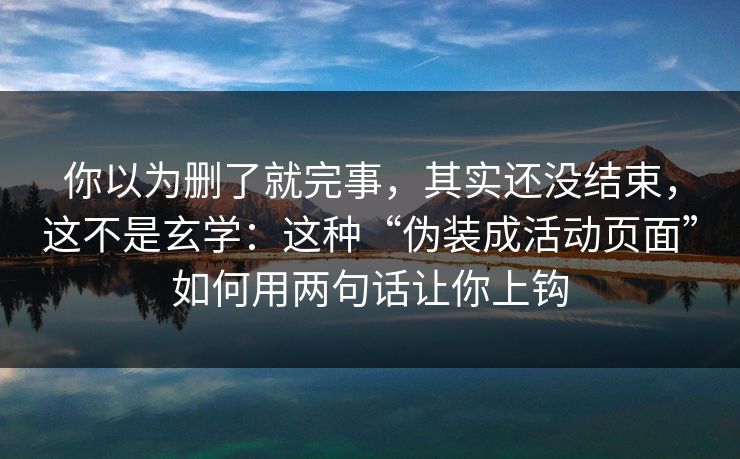 你以为删了就完事，其实还没结束，这不是玄学：这种“伪装成活动页面”如何用两句话让你上钩