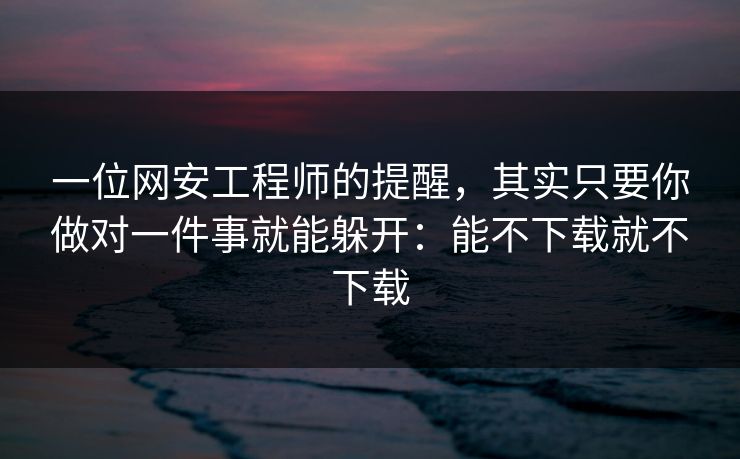 一位网安工程师的提醒，其实只要你做对一件事就能躲开：能不下载就不下载
