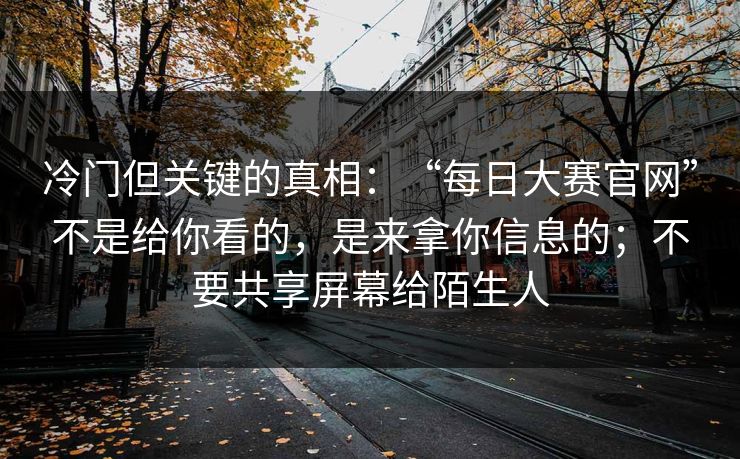 冷门但关键的真相：“每日大赛官网”不是给你看的，是来拿你信息的；不要共享屏幕给陌生人