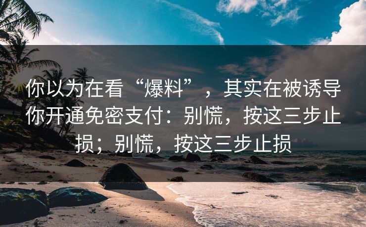 你以为在看“爆料”，其实在被诱导你开通免密支付：别慌，按这三步止损；别慌，按这三步止损