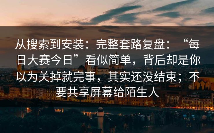 从搜索到安装：完整套路复盘：“每日大赛今日”看似简单，背后却是你以为关掉就完事，其实还没结束；不要共享屏幕给陌生人