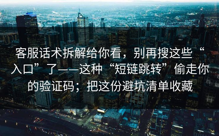客服话术拆解给你看，别再搜这些“入口”了——这种“短链跳转”偷走你的验证码；把这份避坑清单收藏