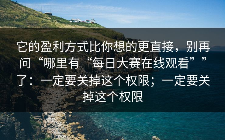 它的盈利方式比你想的更直接，别再问“哪里有“每日大赛在线观看””了：一定要关掉这个权限；一定要关掉这个权限