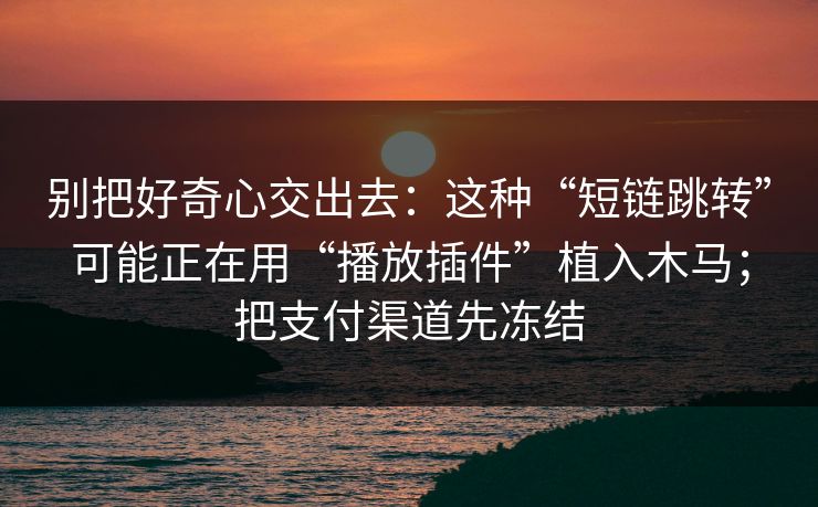 别把好奇心交出去：这种“短链跳转”可能正在用“播放插件”植入木马；把支付渠道先冻结