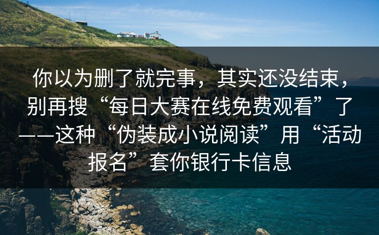 你以为删了就完事，其实还没结束，别再搜“每日大赛在线免费观看”了——这种“伪装成小说阅读”用“活动报名”套你银行卡信息