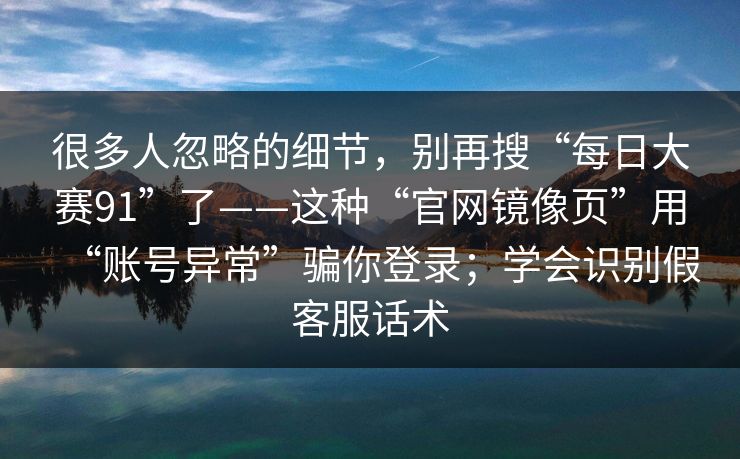 很多人忽略的细节，别再搜“每日大赛91”了——这种“官网镜像页”用“账号异常”骗你登录；学会识别假客服话术