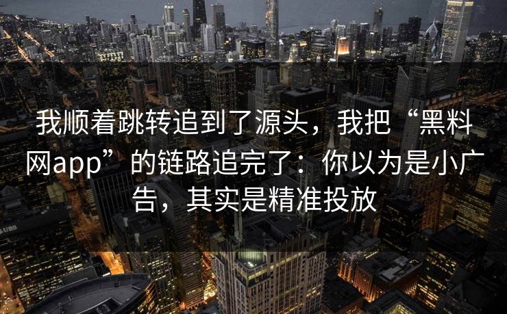 我顺着跳转追到了源头，我把“黑料网app”的链路追完了：你以为是小广告，其实是精准投放
