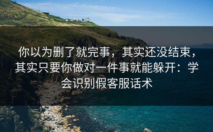 你以为删了就完事，其实还没结束，其实只要你做对一件事就能躲开：学会识别假客服话术
