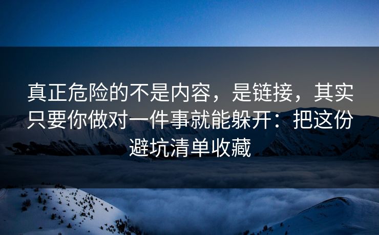 真正危险的不是内容，是链接，其实只要你做对一件事就能躲开：把这份避坑清单收藏