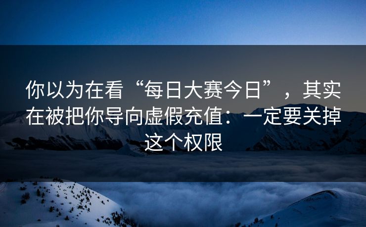 你以为在看“每日大赛今日”，其实在被把你导向虚假充值：一定要关掉这个权限