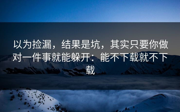 以为捡漏，结果是坑，其实只要你做对一件事就能躲开：能不下载就不下载