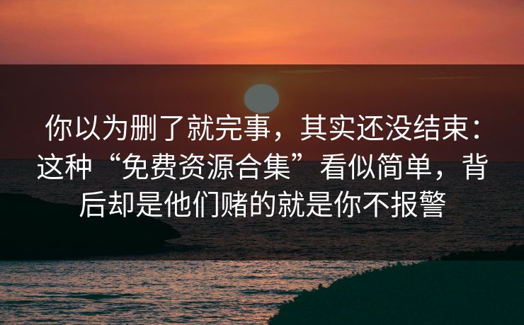 你以为删了就完事，其实还没结束：这种“免费资源合集”看似简单，背后却是他们赌的就是你不报警