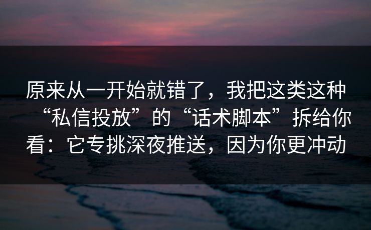 原来从一开始就错了，我把这类这种“私信投放”的“话术脚本”拆给你看：它专挑深夜推送，因为你更冲动