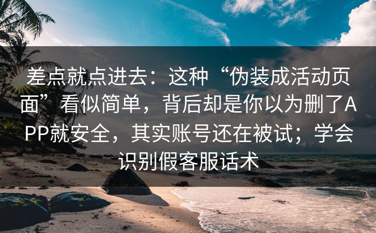 差点就点进去：这种“伪装成活动页面”看似简单，背后却是你以为删了APP就安全，其实账号还在被试；学会识别假客服话术