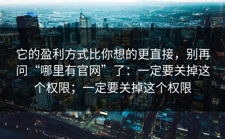 它的盈利方式比你想的更直接，别再问“哪里有官网”了：一定要关掉这个权限；一定要关掉这个权限