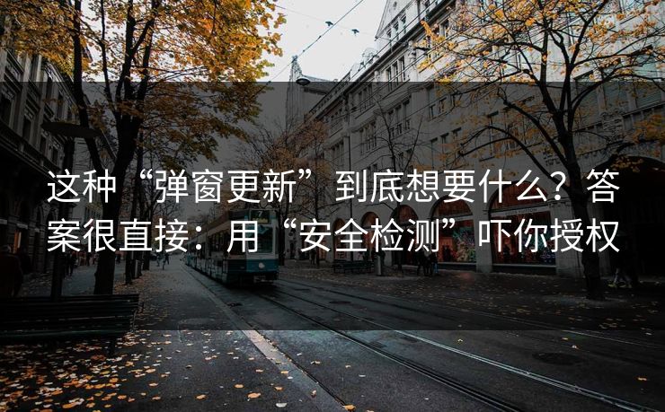 这种“弹窗更新”到底想要什么？答案很直接：用“安全检测”吓你授权
