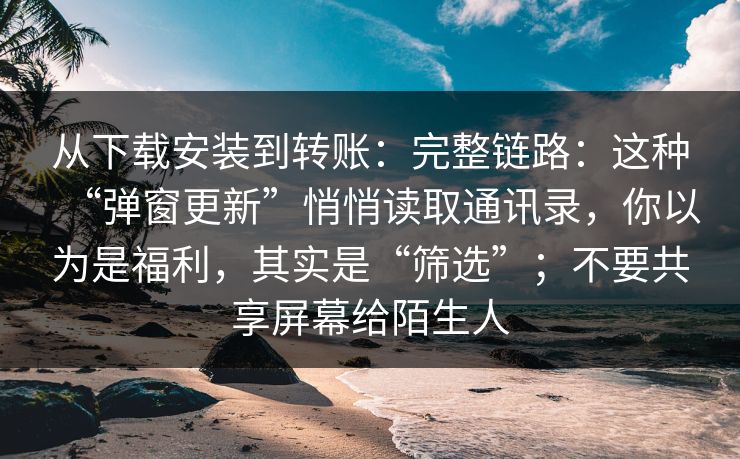 从下载安装到转账：完整链路：这种“弹窗更新”悄悄读取通讯录，你以为是福利，其实是“筛选”；不要共享屏幕给陌生人