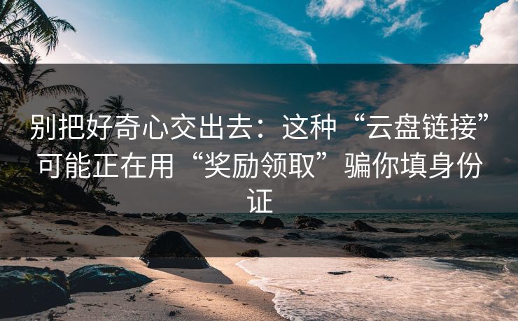 别把好奇心交出去：这种“云盘链接”可能正在用“奖励领取”骗你填身份证