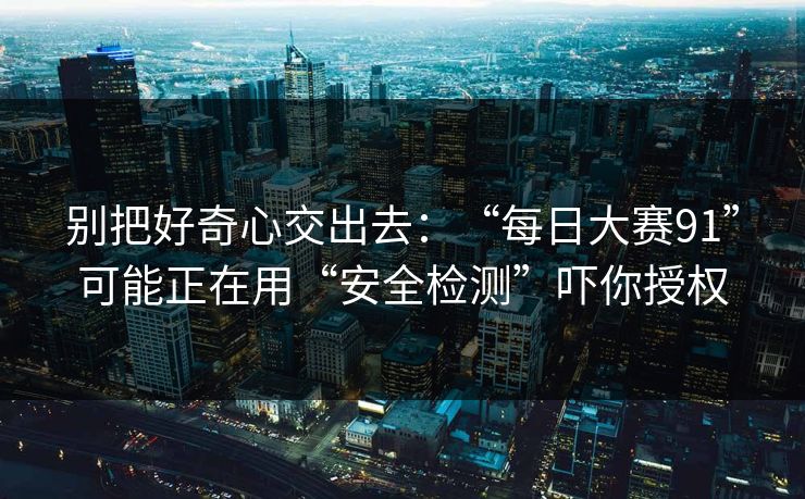 别把好奇心交出去：“每日大赛91”可能正在用“安全检测”吓你授权
