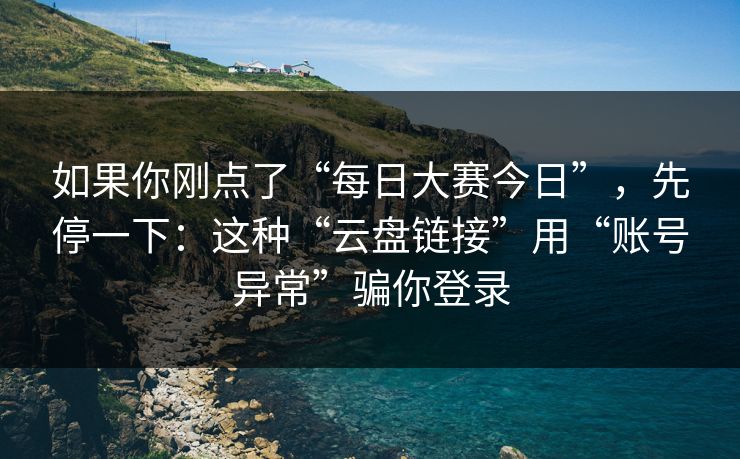 如果你刚点了“每日大赛今日”，先停一下：这种“云盘链接”用“账号异常”骗你登录