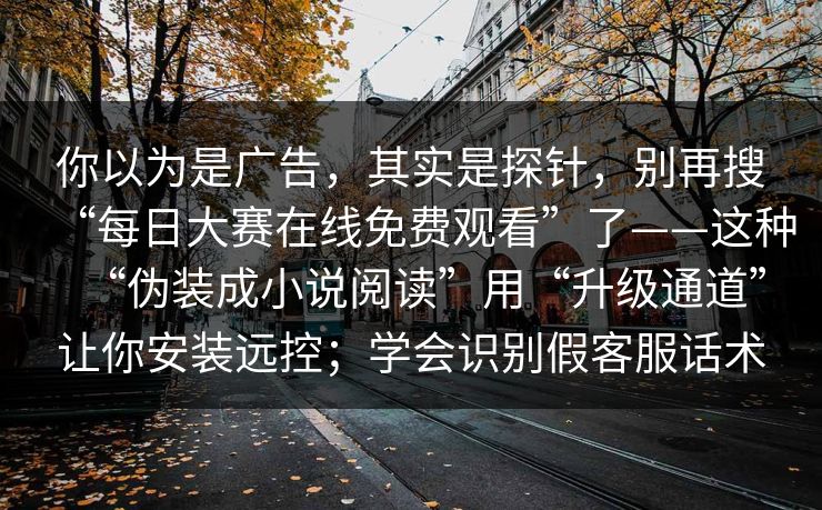 你以为是广告，其实是探针，别再搜“每日大赛在线免费观看”了——这种“伪装成小说阅读”用“升级通道”让你安装远控；学会识别假客服话术
