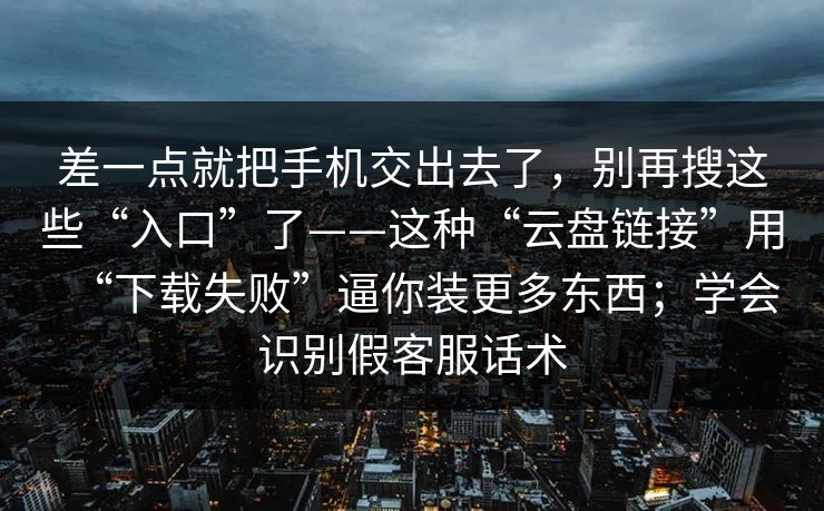 差一点就把手机交出去了，别再搜这些“入口”了——这种“云盘链接”用“下载失败”逼你装更多东西；学会识别假客服话术