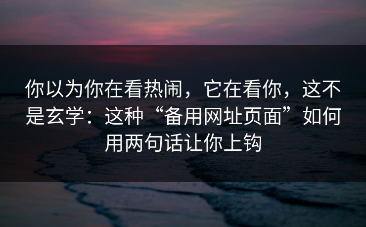 你以为你在看热闹，它在看你，这不是玄学：这种“备用网址页面”如何用两句话让你上钩