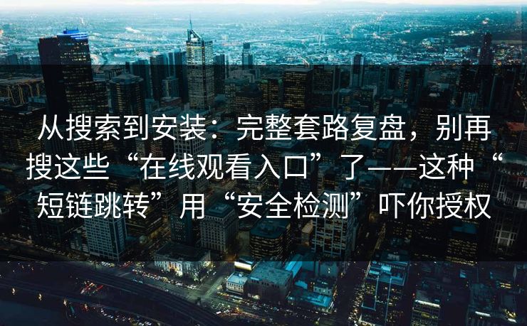 从搜索到安装：完整套路复盘，别再搜这些“在线观看入口”了——这种“短链跳转”用“安全检测”吓你授权