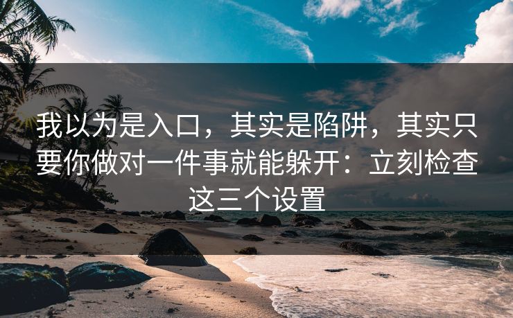 我以为是入口，其实是陷阱，其实只要你做对一件事就能躲开：立刻检查这三个设置