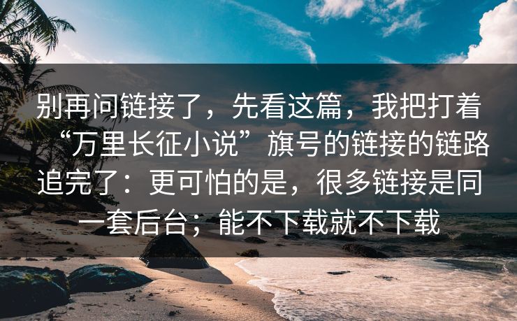 别再问链接了，先看这篇，我把打着“万里长征小说”旗号的链接的链路追完了：更可怕的是，很多链接是同一套后台；能不下载就不下载