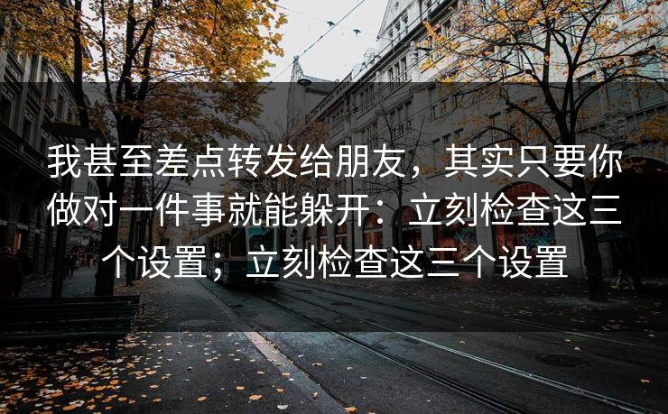 我甚至差点转发给朋友，其实只要你做对一件事就能躲开：立刻检查这三个设置；立刻检查这三个设置