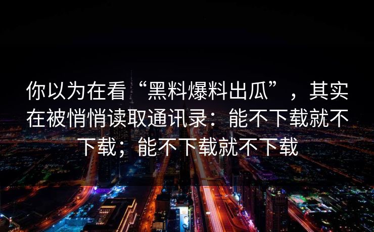 你以为在看“黑料爆料出瓜”，其实在被悄悄读取通讯录：能不下载就不下载；能不下载就不下载