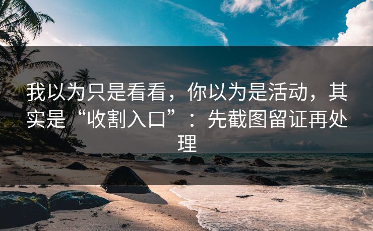 我以为只是看看，你以为是活动，其实是“收割入口”：先截图留证再处理